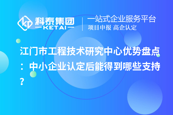 江門市工程技術研究中心優勢盤點：中小企業認定后能得到哪些支持？