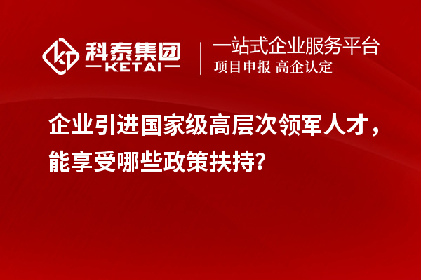 企業引進國家級高層次領軍人才，能享受哪些政策扶持？