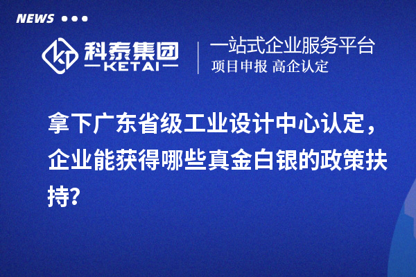 拿下廣東省級工業設計中心認定，企業能獲得哪些真金白銀的政策扶持？