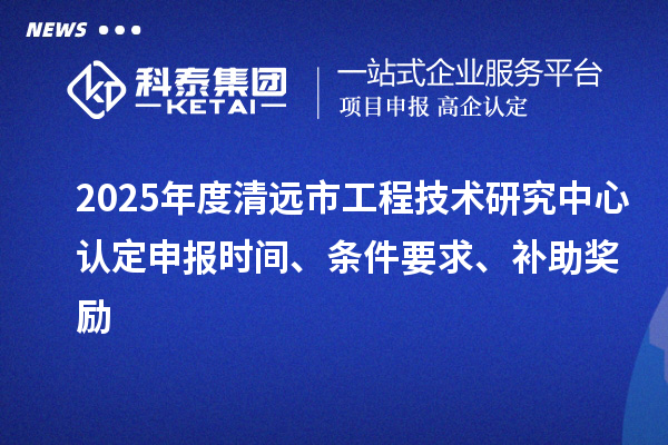 2025年度清遠市工程技術研究中心認定申報時間、條件要求、補助獎勵