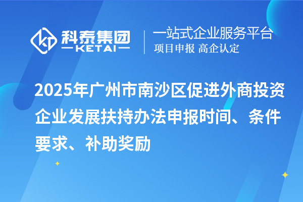 2025年廣州市南沙區促進外商投資企業發展扶持辦法申報時間、條件要求、補助獎勵