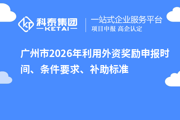 廣州市2026年利用外資獎勵申報時間、條件要求、補助標準