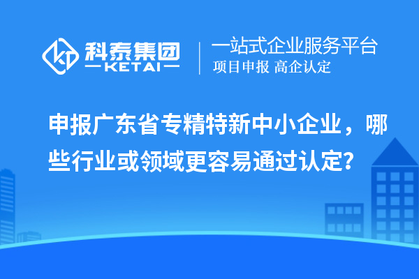 申報廣東省專精特新中小企業，哪些行業或領域更容易通過認定？