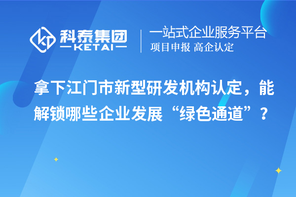 拿下江門市新型研發機構認定，能解鎖哪些企業發展“綠色通道”？