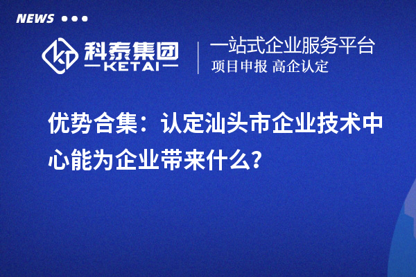 優勢合集：認定汕頭市企業技術中心能為企業帶來什么？