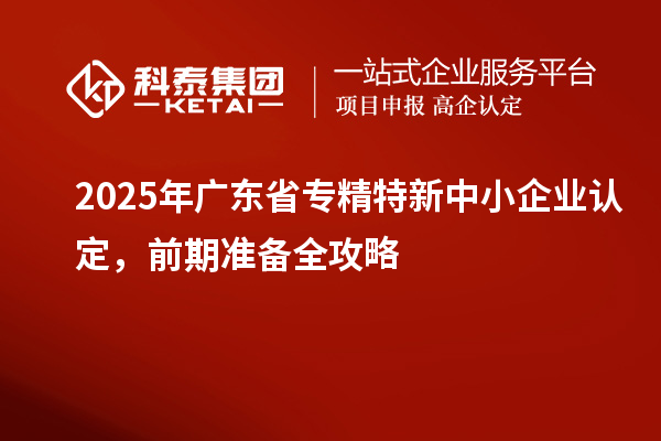 2025年廣東省專精特新中小企業認定，前期準備全攻略