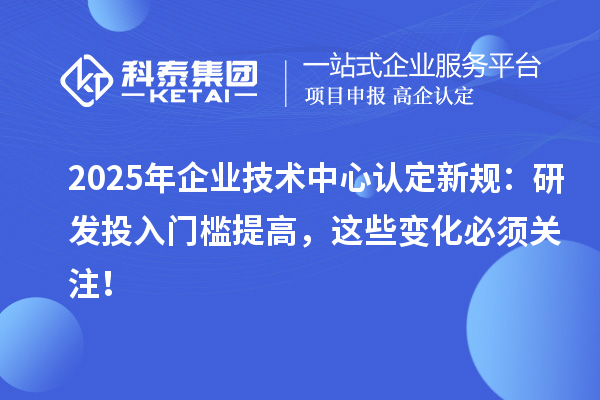 2025年企業技術中心認定新規：研發投入門檻提高，這些變化必須關注！