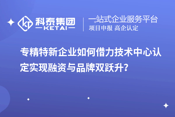 專精特新企業如何借力技術中心認定實現融資與品牌雙躍升？
