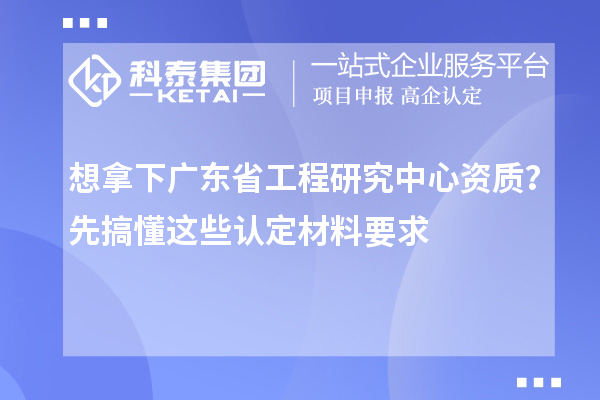 想拿下廣東省工程研究中心資質？先搞懂這些認定材料要求