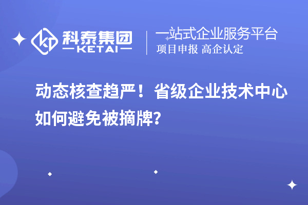 動態核查趨嚴！省級企業技術中心如何避免被摘牌？