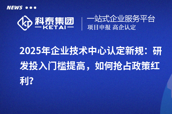 2025年企業技術中心認定新規：研發投入門檻提高，如何搶占政策紅利？