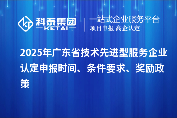 2025年廣東省技術先進型服務企業認定申報時間、條件要求、獎勵政策