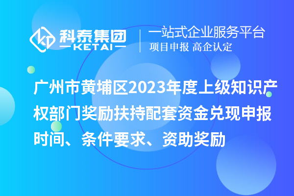 廣州市黃埔區2023年度上級知識產權部門獎勵扶持配套資金兌現申報時間、條件要求、資助獎勵