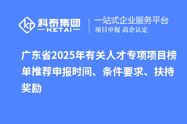 廣東省2025年有關人才專項項目榜單推薦申報時間、條件要求、扶持獎勵