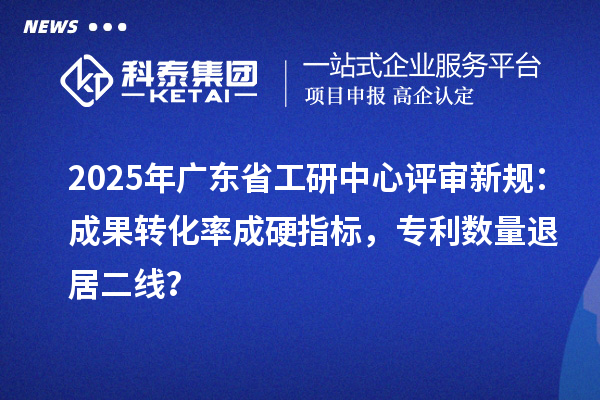 2025年廣東省工研中心評審新規：成果轉化率成硬指標，專利數量退居二線？