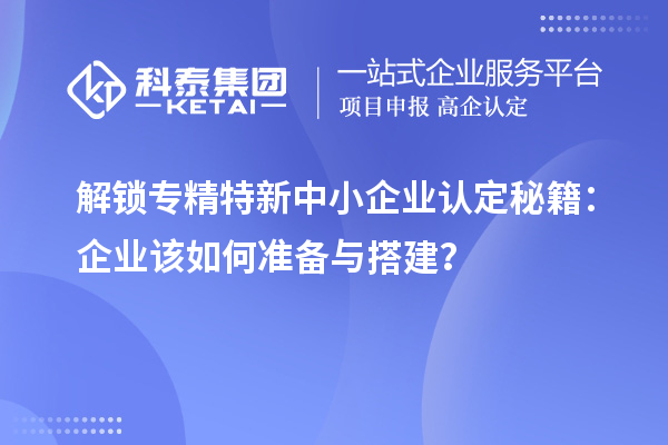 解鎖專精特新中小企業認定秘籍：企業該如何準備與搭建？