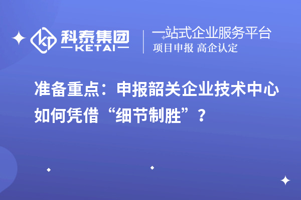 準備重點：申報韶關企業技術中心如何憑借“細節制勝”？