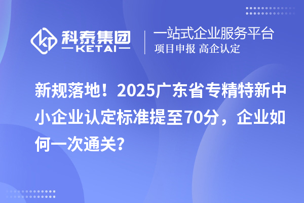 新規落地！2025廣東省專精特新中小企業認定標準提至70分，企業如何一次通關？