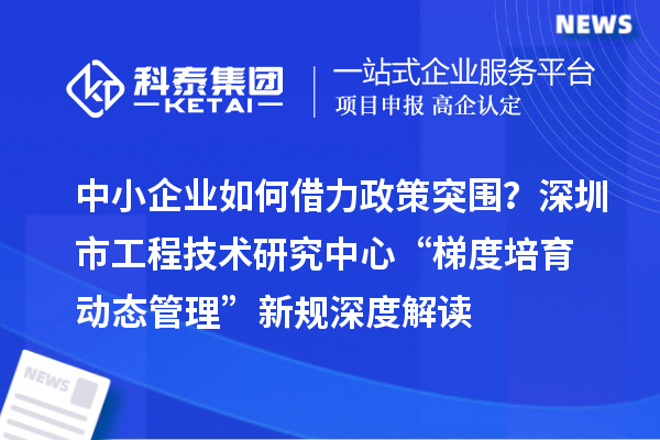 中小企業如何借力政策突圍？深圳市工程技術研究中心“梯度培育+動態管理”新規深度解讀