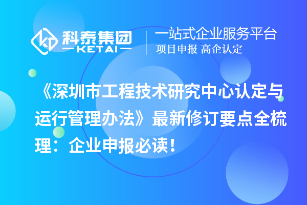 《深圳市工程技術研究中心認定與運行管理辦法》最新修訂要點全梳理：企業申報必讀！