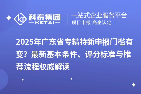 2025年廣東省專精特新申報門檻有變？最新基本條件、評分標準與推薦流程權威解讀