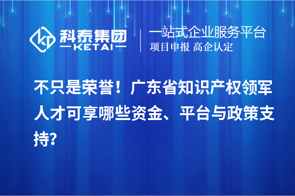 不只是榮譽！廣東省知識產權領軍人才可享哪些資金、平臺與政策支持？