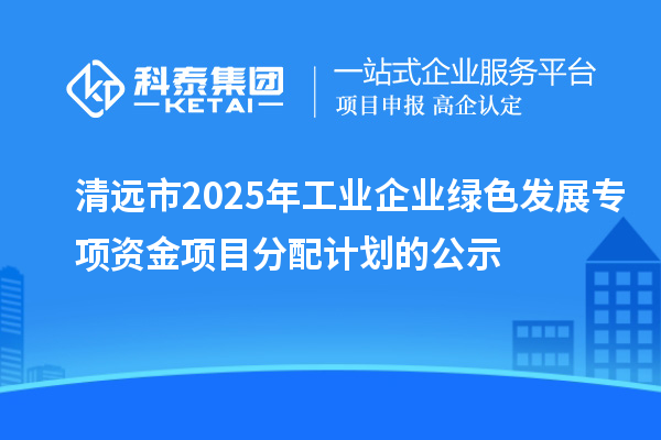 清遠市2025年工業企業綠色發展專項資金項目分配計劃的公示