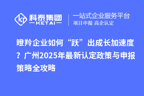 瞪羚企業如何“躍”出成長加速度？廣州2025年最新認定政策與申報策略全攻略