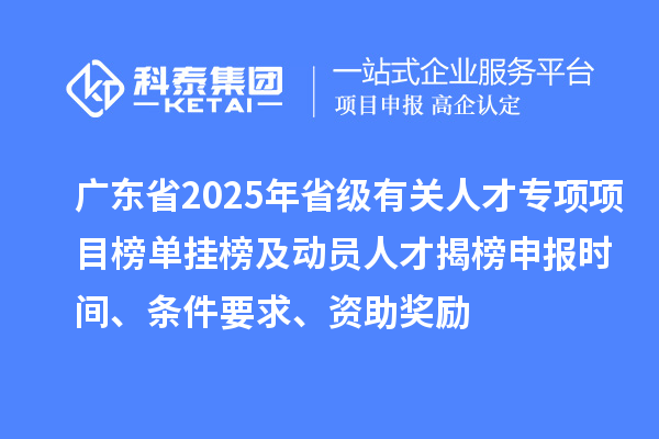 廣東省2025年省級有關人才專項項目榜單掛榜及動員人才揭榜申報時間、條件要求、資助獎勵