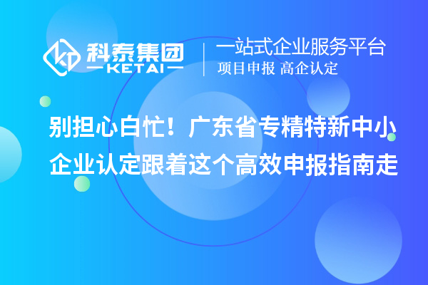 別擔心白忙!廣東省專精特新中小企業認定跟著這個高效申報指南走
