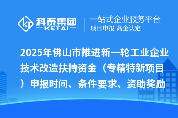 2025年佛山市推進新一輪工業企業技術改造扶持資金（專精特新項目）申報時間、條件要求、資助獎勵