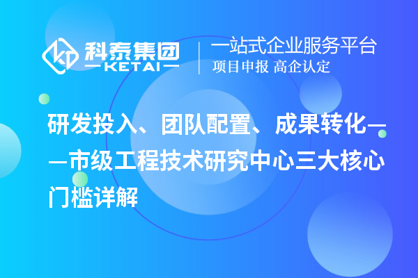 研發投入、團隊配置、成果轉化——市級工程技術研究中心三大核心門檻詳解