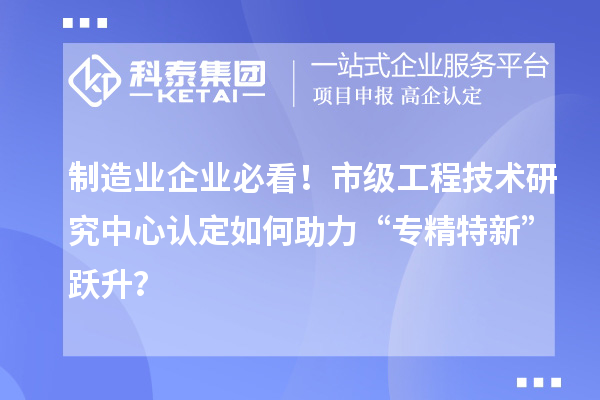 制造業企業必看！市級工程技術研究中心認定如何助力“專精特新”躍升？