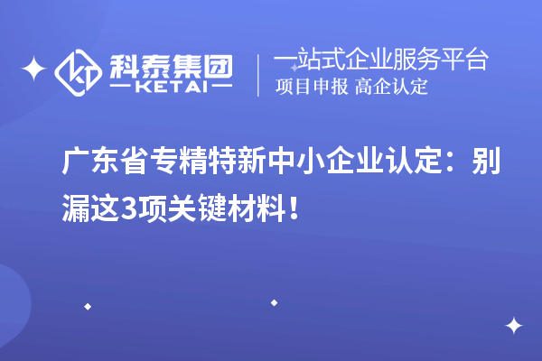 廣東省專精特新中小企業認定：別漏這3項關鍵材料！